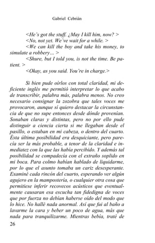Gabriel Cebrián


         <He’s got the stuff. ¿May I kill him, now? >
         <No, not yet. We`ve wait for a while. >
         <We can kill the boy and take his money, to
simulate a robbery… >
         <Shure, but I told you, is not the time. Be pa-
tient. >
         <Okay, as you said. You’re in charge.>

        Si bien pude oírlos con total claridad, mi de-
ficiente inglés me permitió interpretar lo que acabo
de transcribir, palabra más, palabra menos. No creo
necesario consignar la zozobra que tales voces me
provocaron, aunque sí quiero destacar la circunstan-
cia de que no supe entonces desde dónde provenían.
Sonaban claras y distintas, pero no por ello pude
distinguir a ciencia cierta si me llegaban desde el
pasillo, o estaban en mi cabeza, o dentro del cuarto.
Ésta última posibilidad era desquiciante, pero pare-
cía ser la más probable, a tenor de la claridad e in-
mediatez con la que las había percibido. Y además tal
posibilidad se compadecía con el extraño soplido en
mi boca. Para colmo habían hablado de liquidarme,
por lo que el asunto tomaba un cariz desesperante.
Examiné cada rincón del cuarto, esperando ver algún
agujero en la mampostería, o cualquier otra cosa que
permitiese inferir recovecos acústicos que eventual-
mente causaran esa escucha tan fidedigna de voces
que por fuerza no debían haberse oído del modo que
lo hice. No hallé nada anormal. Así que fui al baño a
lavarme la cara y beber un poco de agua, más que
nada para tranquilizarme. Mientras bebía, traté de
26
 