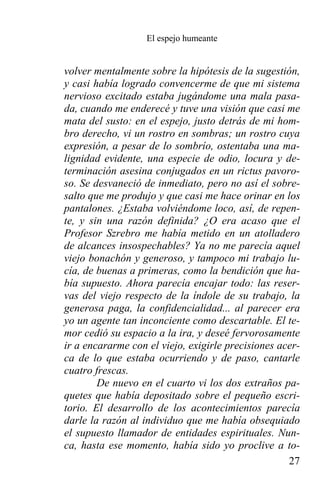 El espejo humeante


volver mentalmente sobre la hipótesis de la sugestión,
y casi había logrado convencerme de que mi sistema
nervioso excitado estaba jugándome una mala pasa-
da, cuando me enderecé y tuve una visión que casi me
mata del susto: en el espejo, justo detrás de mi hom-
bro derecho, vi un rostro en sombras; un rostro cuya
expresión, a pesar de lo sombrío, ostentaba una ma-
lignidad evidente, una especie de odio, locura y de-
terminación asesina conjugados en un rictus pavoro-
so. Se desvaneció de inmediato, pero no así el sobre-
salto que me produjo y que casi me hace orinar en los
pantalones. ¿Estaba volviéndome loco, así, de repen-
te, y sin una razón definida? ¿O era acaso que el
Profesor Szrebro me había metido en un atolladero
de alcances insospechables? Ya no me parecía aquel
viejo bonachón y generoso, y tampoco mi trabajo lu-
cía, de buenas a primeras, como la bendición que ha-
bía supuesto. Ahora parecía encajar todo: las reser-
vas del viejo respecto de la índole de su trabajo, la
generosa paga, la confidencialidad... al parecer era
yo un agente tan inconciente como descartable. El te-
mor cedió su espacio a la ira, y deseé fervorosamente
ir a encararme con el viejo, exigirle precisiones acer-
ca de lo que estaba ocurriendo y de paso, cantarle
cuatro frescas.
        De nuevo en el cuarto vi los dos extraños pa-
quetes que había depositado sobre el pequeño escri-
torio. El desarrollo de los acontecimientos parecía
darle la razón al individuo que me había obsequiado
el supuesto llamador de entidades espirituales. Nun-
ca, hasta ese momento, había sido yo proclive a to-
                                                    27
 