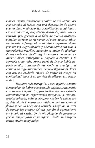 Gabriel Cebrián


mar en cuenta seriamente asuntos de esa índole, así
que contaba al menos con una disposición de ánimo
que tendía a minimizar las posibilidades esotéricas, y
eso me inducía a parapetarme detrás de pautas racio-
nalistas que, gracias a la falta de nuevos avatares,
ganaban terreno en mi mente. Al cabo de unos minu-
tos me estaba fustigando a mí mismo, reprochándome
por ser tan sugestionable y abandonarme sin más a
supercherías pueriles, llegando al punto de alucinar
de puro cobarde. Al día siguiente estaría de nuevo en
Buenos Aires, entregaría el paquete a Szrebro y le
contaría si no todo, buena parte de lo que había ex-
perimentado, tratando de ese modo de averiguar si
había o no algo anormal en sus investigaciones. Pero
aún así, me cuidaría mucho de poner en riesgo mi
continuidad laboral en función de albures tan trucu-
lentos.
        Bastante más tranquilo, y casi definitivamente
convencido de haber reaccionado desmesuradamente
a estímulos imaginarios, producidos por una extraña
concatenación de experiencias novedosas y circuns-
tancias atípicas, volví a arrojarme sobre la cama; eso
sí, dejando la lámpara encendida, recostado sobre el
flanco y con la boca bien cerrada. Luego de un rato
de rumiar los eventos del día, por fin el agotamiento
me indujo al sueño. Un sueño plagado de fantasma-
gorías tan profusas como difusas, tanto más inquie-
tantes cuanto indefinidas.



28
 