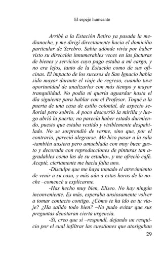 El espejo humeante


        Arribé a la Estación Retiro ya pasada la me-
dianoche, y me dirigí directamente hacia el domicilio
particular de Szrebro. Sabía adónde vivía por haber
visto su dirección innumerables veces en las facturas
de bienes y servicios cuyo pago estaba a mi cargo, y
no era lejos, tanto de la Estación como de sus ofi-
cinas. El impacto de los sucesos de San Ignacio había
sido mayor durante el viaje de regreso, cuando tuve
oportunidad de analizarlos con más tiempo y mayor
tranquilidad. No podía ni quería aguardar hasta el
día siguiente para hablar con el Profesor. Toqué a la
puerta de una casa de estilo colonial, de aspecto se-
ñorial pero sobrio. A poco descorrió la mirilla y lue-
go abrió la puerta; no parecía haber estado durmien-
do, puesto que estaba vestido y visiblemente despabi-
lado. No se sorprendió de verme, sino que, por el
contrario, pareció alegrarse. Me hizo pasar a la sala
-también austera pero amueblada con muy buen gus-
to y decorada con reproducciones de pinturas tan a-
gradables como las de su estudio-, y me ofreció café.
Acepté, ciertamente me hacía falta uno.
        -Disculpe que me haya tomado el atrevimiento
de venir a su casa, y más aún a estas horas de la no-
che –comencé a explicarme.
        -Has hecho muy bien, Eliseo. No hay ningún
inconveniente. Es más, esperaba ansiosamente volver
a tomar contacto contigo. ¿Cómo te ha ido en tu via-
je? ¿Ha salido todo bien? –No pudo evitar que sus
preguntas denotaran cierta urgencia.
        -Sí, creo que sí –respondí, dejando un resqui-
cio por el cual infiltrar las cuestiones que atosigaban
                                                     29
 