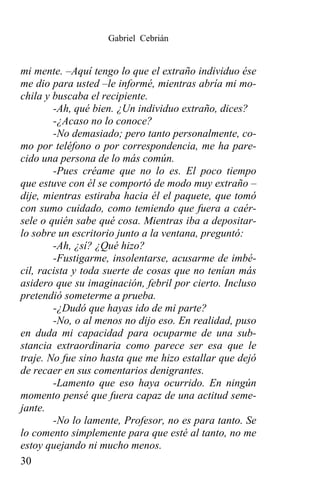 Gabriel Cebrián


mi mente. –Aquí tengo lo que el extraño individuo ése
me dio para usted –le informé, mientras abría mi mo-
chila y buscaba el recipiente.
        -Ah, qué bien. ¿Un individuo extraño, dices?
        -¿Acaso no lo conoce?
        -No demasiado; pero tanto personalmente, co-
mo por teléfono o por correspondencia, me ha pare-
cido una persona de lo más común.
        -Pues créame que no lo es. El poco tiempo
que estuve con él se comportó de modo muy extraño –
dije, mientras estiraba hacia él el paquete, que tomó
con sumo cuidado, como temiendo que fuera a caér-
sele o quién sabe qué cosa. Mientras iba a depositar-
lo sobre un escritorio junto a la ventana, preguntó:
        -Ah, ¿sí? ¿Qué hizo?
        -Fustigarme, insolentarse, acusarme de imbé-
cil, racista y toda suerte de cosas que no tenían más
asidero que su imaginación, febril por cierto. Incluso
pretendió someterme a prueba.
        -¿Dudó que hayas ido de mi parte?
        -No, o al menos no dijo eso. En realidad, puso
en duda mi capacidad para ocuparme de una sub-
stancia extraordinaria como parece ser esa que le
traje. No fue sino hasta que me hizo estallar que dejó
de recaer en sus comentarios denigrantes.
        -Lamento que eso haya ocurrido. En ningún
momento pensé que fuera capaz de una actitud seme-
jante.
        -No lo lamente, Profesor, no es para tanto. Se
lo comento simplemente para que esté al tanto, no me
estoy quejando ni mucho menos.
30
 