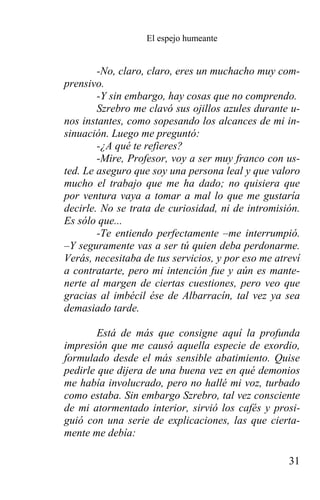 El espejo humeante


        -No, claro, claro, eres un muchacho muy com-
prensivo.
        -Y sin embargo, hay cosas que no comprendo.
        Szrebro me clavó sus ojillos azules durante u-
nos instantes, como sopesando los alcances de mi in-
sinuación. Luego me preguntó:
        -¿A qué te refieres?
        -Mire, Profesor, voy a ser muy franco con us-
ted. Le aseguro que soy una persona leal y que valoro
mucho el trabajo que me ha dado; no quisiera que
por ventura vaya a tomar a mal lo que me gustaría
decirle. No se trata de curiosidad, ni de intromisión.
Es sólo que...
        -Te entiendo perfectamente –me interrumpió.
–Y seguramente vas a ser tú quien deba perdonarme.
Verás, necesitaba de tus servicios, y por eso me atreví
a contratarte, pero mi intención fue y aún es mante-
nerte al margen de ciertas cuestiones, pero veo que
gracias al imbécil ése de Albarracín, tal vez ya sea
demasiado tarde.

        Está de más que consigne aquí la profunda
impresión que me causó aquella especie de exordio,
formulado desde el más sensible abatimiento. Quise
pedirle que dijera de una buena vez en qué demonios
me había involucrado, pero no hallé mi voz, turbado
como estaba. Sin embargo Szrebro, tal vez consciente
de mi atormentado interior, sirvió los cafés y prosi-
guió con una serie de explicaciones, las que cierta-
mente me debía:

                                                    31
 