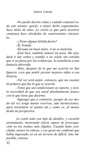 Gabriel Cebrián


        -No puedo decirte cómo y cuándo comenzó to-
do este asunto; quizás, o mejor dicho seguramente,
hace miles de años. Lo cierto es que para nosotros
comienza hace alrededor de cuatrocientos cincuen-
ta...
        -¿Tiene alguna bebida fuerte?
        -Sí, brandy.
        -Sírvame un buen tanto, si no es molestia.
        -Está bien, también tomaré un poco. Me ayu-
dará a dar orden y sentido a un relato tan extraño
que si no fuera por las evidencias, lo asimilaría a una
fantasía aberrada.
        -Mire, después de lo que me ocurrió en San
Ignacio, creo que podré prestar mejores oídos a esa
historia.
        -Tal vez será mejor, entonces, que me cuentes
tú primero qué fue lo que te ocurrió.
        -Temo que así condicionaré su reporte, y sien-
to necesidad de que sea usted absolutamente franco
con lo que tiene que decirme.
        -Supongo que a contrario, porque de ese mo-
do tal vez tenga menos reservas, aún inconscientes,
para trasmitirte el asunto tal y como es, al menos
desde mi perspectiva.

        Le conté todo con lujo de detalles, y escuchó
atentamente, mostrando claros signos de preocupa-
ción en los tramos más álgidos. Cuando hube con-
cluido, meneó la cabeza, y ese gesto me confirmó que
había ingresado yo en un terreno de difícil, sino im-
posible, retorno.
32
 