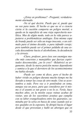 El espejo humeante


        -¿Estoy en problemas? –Pregunté, verdadera-
mente alarmado.
        -No sé qué decirte. Puede que sí, puede que
no sea para tanto. El hecho es que no sé a ciencia
cierta si la cuestión comporta un peligro mortal, o
queda en la superficie de una vieja superchería neo-
lítica. Mas de algún modo, todo en la vida parece a-
justarse a problemáticas análogas. Esta misma copa
de brandy puede ser sólo un trago inocente, o un estí-
mulo para el ánimo decaído, o para infundir coraje;
pero también puede ser el primer peldaño de una es-
cala descendente hacia el alcoholismo, la decadencia
y la cirrosis.
        -Claro, profesor, pero ésos son enemigos mu-
cho más concretos y manejables que fuerzas espiri-
tuales desconocidas, ¿no lo cree? –Relativicé su ar-
gumento, desde la nueva posición menos dependiente
y sumisa a la que el derrotero de los acontecimientos
me había elevado.
        -Puede ser como tú dices, pero el hecho de
haber vivido en peligro durante mucho tiempo me ha
llevado a tomar las cosas de otro modo. Uno se acos-
tumbra a todo. Pero voy a ir poniéndote en tema,
aunque sea un poco, para que consideres por ti mis-
mo si el asunto es tan grave o no lo es. Verás, hace
muchos años, en la misión cuyas ruinas acabas de
visitar, uno de los sacerdotes jesuitas que cumplía
con su labor evangelizadora entre los guaraníes, ca-
minaba por la selva en busca de setas cuando oyó u-
nos quejidos en la espesura. Se dirigió hacia el lugar
desde el que provenían y halló un aborigen que en
                                                    33
 