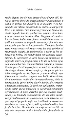 Gabriel Cebrián


modo alguno era del tipo étnico de los de por allí. Te-
nía el cuerpo lleno de magulladuras y quemaduras, y
ardía en fiebre. Sin dudarlo ni un instante, y en fun-
ción de los valores morales de su orden, lo cargó y lo
llevó a la misión. Fue nomás ingresar que toda la in-
diada dejó de lado los quehaceres propios de la hora
y se arracimó en torno a ellos. Ninguno, ni siquiera
los ancianos, había visto jamás a individuos como a-
quél, un moreno de pequeña estatura y ojos más ses-
gados aún que los de los guaraníes. Tampoco habían
visto jamás ropas coloridas como las que cubrían el
maltratado cuerpo. El hombrecillo, a pesar de los do-
lores y la fiebre, los escudriñaba con especial deteni-
miento. El sacerdote lo llevó hasta sus aposentos, lo
depositó sobre su propia cama y le dio de beber agua
con una cucharilla, con muchísimo cuidado y esmero.
Temía que el extranjero fuera a morirse deshidrata-
do. Luego, descorrió los ropajes y vio que la piel es-
taba estragada varios lugares, y que el dibujo que
formaban las heridas sugería que había sido víctima
de quemaduras realizadas intencionalmente; daba la
impresión de que el pobre diablo había sido sometido
a torturas inhumanas. Lo lavó con aplicación, tratan-
do de evitar que la infección ya declarada continuara
agravándose. A poco advirtió que sus escasas medi-
cinas y su limitado conocimiento de las artes curati-
vas probablemente no alcanzarían para salvarlo, así
que dejó al pequeño enfermo temblando y convulsio-
nando en su cama, y fue a pedir ayuda al médico bru-
jo de la tribu. Grande fue su sorpresa al recibir de
éste una negativa total e irreductible, formulada de
34
 