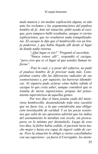 El espejo humeante


mala manera y sin mediar explicación alguna, ni aún
ante los reclamos y las argumentaciones del piadoso
hombre de fe. Ante tal situación, pidió ayuda al caci-
que, pero tampoco halló resultados, aunque sí ciertas
explicaciones, que no resultaron nada tranquilizado-
ras. El cacique le dijo que el hombrecillo era un bru-
jo poderoso, y que había llegado allí desde el lugar
de donde nadie retorna.
        “¿Qué lugar es ése?” Preguntó el sacerdote.
        “Nunca estuve allí”, respondió el cacique,
“pero creo que es el lugar al que ustedes llaman in-
fierno”.
        -Tras lo cual, y a pesar del esfuerzo, no pudo
el piadoso hombre de fe precisar nada más. Cons-
piraban contra ello las diferencias radicales de sus
cosmovisiones y, por supuesto, las barreras idiomáti-
cas. Ni siquiera pudo aclarar cómo había sabido el
cacique lo que creía saber, aunque consideró que se
trataba de meras suposiciones, propias del pensa-
miento supersticioso de aquellas gentes.
        Por tres días el buen jesuita cuidó del miste-
rioso hombrecillo, desatendiendo toda otra cuestión
que no fuese ésa, a la que consideraba una obliga-
ción insoslayable de caridad. Y en las pocas ocasio-
nes que salió de sus aposentos advirtió que los indios
del asentamiento lo miraban con recelo, sin preocu-
parse en lo mínimo por disimularlo. Luego de esos
tres días, la fiebre había cedido, el paciente lucía mu-
cho mejor y hasta era capaz de ingerir caldo de car-
ne. Pero la situación lo obligó a varios conciliábulos
con sus superiores –ya fuera el Corregidor, los miem-
                                                      35
 