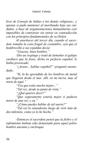 Gabriel Cebrián


bros de Consejo de Indias o los demás religiosos-, y
apenas si pudo mantener al moribundo bajo sus cui-
dados, a base de argumentaciones humanitarias casi
imposibles de contrariar sin entrar en contradicción
con los principios fundamentales de su Orden.
        Al anochecer del tercer día, cuando el sacer-
dote tomaba la cena frugal de costumbre, oyó que el
hombrecillo a sus espaldas decía:
        “Gracias, buen hombre.”
        -Dio un respingo y trató de domeñar el galope
cardíaco que la frase, dicha en perfecto español, le
había provocado.
        “¿Acaso... hablas español?” preguntó anona-
dado.
        “Sí, lo he aprendido de los hombres de metal
que llegaron desde el mar, allí, en mi tierra, muy al
norte de aquí.”
        “Veo que estás mucho mejor...”
        “Tal vez, desde tu punto de vista.”
        “¿Qué quieres decir?”
        “Que seguramente estaría mejor si pudiera
morir de una vez, y ya.”
        “¿Cómo puedes hablar de tal suerte?”
        “Tal vez lo entenderías luego de vivir más de
dos milenios, como yo lo he hecho.”

       -Entonces el sacerdote pensó que la fiebre y el
sufrimiento habían sido demasiado para aquel pobre
hombre anciano y enclenque.


36
 