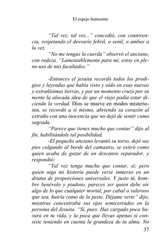 El espejo humeante


        “Tal vez, tal vez...” concedió, con conniven-
cia, respetando el desvarío febril, o senil, o ambos a
la vez.
        “No me tengas la cuerda” observó el anciano,
con rudeza. “Lamentablemente para mí, estoy en ple-
no uso de mis facultades.”

        -Entonces el jesuita recordó todos los prodi-
gios y leyendas que había visto y oído en esas nuevas
y extrañísimas tierras, y por un momento cruzó por su
mente la alocada idea de que el viejo podía estar di-
ciendo la verdad. Dios se mueve en modos misterio-
sos, se recordó a sí mismo, abriendo su corazón al
extraño con una inocencia que no dejó de sentir como
sagrada.
        “Parece que tienes mucho que contar” dijo al
fin, habilitándole tal posibilidad.
        -El pequeño anciano levantó su torso, dejó sus
pies colgando al borde del camastro, se estiró como
quien acaba de gozar de un descanso reparador, y
respondió:
        “Tal vez tenga mucho que contar, sí; pero
quien oiga mi historia puede verse inmerso en un
drama de proporciones universales. Y justo tú, hom-
bre benévolo y piadoso, pareces ser quien debe oír
algo de lo que cualquier mortal, por cabal o valeroso
que sea, huiría como de la peste. Déjame verte” dijo,
mientras concentraba sus ojos semicerrados en la
persona del Jesuita. “Sí, pues. Has cargado poca ba-
sura en tu vida, y la poca que llevas apenas si con-
siste teniendo en cuenta la grandeza de tu alma. No
                                                    37
 