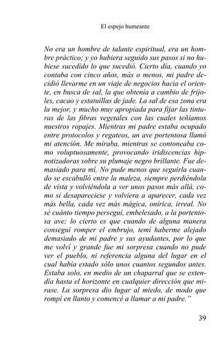 El espejo humeante


No era un hombre de talante espiritual, era un hom-
bre práctico; y yo hubiera seguido sus pasos si no hu-
biese sucedido lo que sucedió. Cierto día, cuando yo
contaba con cinco años, más o menos, mi padre de-
cidió llevarme en un viaje de negocios hacia el orien-
te, en busca de sal, la que obtenía a cambio de frijo-
les, cacao y estatuillas de jade. La sal de esa zona era
la mejor, y mucho muy apropiada para fijar las tintu-
ras de las fibras vegetales con las cuales teñíamos
nuestros ropajes. Mientras mi padre estaba ocupado
entre protocolos y regateos, un ave portentosa llamó
mi atención. Me miraba, mientras se contoneaba co-
mo voluptuosamente, provocando iridiscencias hip-
notizadoras sobre su plumaje negro brillante. Fue de-
masiado para mí. No pude menos que seguirla cuan-
do se escabulló entre la maleza, siempre perdiéndola
de vista y volviéndola a ver unos pasos más allá, co-
mo si desapareciese y volviera a aparecer, cada vez
más bella, cada vez más mágica, onírica, irreal. No
sé cuánto tiempo perseguí, embelesado, a la portento-
sa ave; lo cierto es que cuando de alguna manera
conseguí romper el embrujo, temí haberme alejado
demasiado de mi padre y sus ayudantes, por lo que
me volví y grande fue mi sorpresa cuando no pude
ver el pueblo, ni referencia alguna del lugar en el
cual había estado sólo unos cuantos segundos antes.
Estaba solo, en medio de un chaparral que se exten-
día hasta el horizonte en cualquier dirección que mi-
rase. La sorpresa dio lugar al miedo, de modo que
rompí en llanto y comencé a llamar a mi padre.”

                                                     39
 