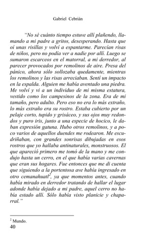 Gabriel Cebrián


       “No sé cuánto tiempo estuve allí plañendo, lla-
mando a mi padre a gritos, desesperando. Hasta que
oí unas risillas y volví a espantarme. Parecían risas
de niños, pero no podía ver a nadie por allí. Luego se
sumaron escarceos en el matorral, a mi derredor, al
parecer provocados por remolinos de aire. Presa del
pánico, ahora sólo sollozaba quedamente, mientras
los remolinos y las risas arreciaban. Sentí un impacto
en la espalda. Alguien me había aventado una piedra.
Me volví y vi a un individuo de mi misma estatura,
vestido como los campesinos de la zona. Era de mi
tamaño, pero adulto. Pero eso no era lo más extraño,
lo más extraño era su rostro. Estaba cubierto por un
pelaje corto, tupido y grisáceo, y sus ojos muy redon-
dos y puro iris, junto a una especie de hocico, le da-
ban expresión gatuna. Hubo otros remolinos, y a po-
co varios de aquellos duendes me rodearon. Me escu-
driñaban, con grandes sonrisas dibujadas en esos
rostros que yo hallaba antinaturales, monstruosos. El
que apareció primero me tomó de la mano y me con-
dujo hasta un cerro, en el que había varias cavernas
que eran sus hogares. Fue entonces que me di cuenta
que siguiendo a la portentosa ave había ingresado en
otro cemanahuatl2, ya que momentos antes, cuando
había mirado en derredor tratando de hallar el lugar
adonde había dejado a mi padre, aquel cerro no ha-
bía estado allí. Sólo había visto planicie y chapa-
rral.”


2
    Mundo.
40
 