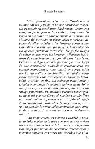 El espejo humeante


       “Esas fantásticas criaturas se llamaban a sí
mismas Aluxes, y yo fui el primer hombre de este ci-
clo en recibir su enseñanza. Pasé mucho tiempo con
ellos, aunque no podría decir cuánto, porque mi exis-
tencia en ese plano se parecía mucho a un sueño. No
obstante fui instruido en varias artes y ciencias, al-
gunas de ellas vedadas a los hombres comunes por
más esfuerzo o voluntad que pongan, tanto ellos co-
mo quienes pretendan instruirlos. Luego fue tiempo
de volver a vivir entre los hombres, y llevarles los te-
soros de conocimiento que aprendí entre los Aluxes.
Créeme si te digo que cada persona que traté luego
de este maravilloso e iniciático entrenamiento, me
pareció inconsistente, vana, pueril, en comparación
con los maravillosos hombrecillos de aquellos para-
jes de ensueño. Todo eran egoísmos, pasiones, bruta-
lidad, avaricia, en fin... sin embargo pude fundar y
establecer un linaje de sabios, a quienes llamé Tolte-
cas, y en cuya compañía este mundo parecía menos
salvaje y horrendo. Fui adorado y temido por mi gen-
te, tanto así que me dieron el nombre que aún llevo
por cuanto mi mera presencia les arrojaba el reflejo
de su imperfección, instando a los mejores a superar-
se y emprender la senda del conocimiento, pero arro-
jando a la mayoría a verdaderas simas de desespe-
ranza.”
       “Mi linaje creció, en número y calidad, y pron-
to no hubo pueblo de la gran comarca que no tuviera
como guía a uno o varios de los nuestros. Emprendi-
mos viajes por reinos de conciencia desconocidos y
tomamos contacto con seres tan extraños que ni si-
                                                     41
 