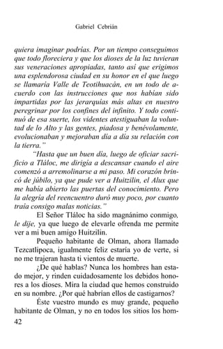 Gabriel Cebrián


quiera imaginar podrías. Por un tiempo conseguimos
que todo floreciera y que los dioses de la luz tuvieran
sus veneraciones apropiadas, tanto así que erigimos
una esplendorosa ciudad en su honor en el que luego
se llamaría Valle de Teotihuacán, en un todo de a-
cuerdo con las instrucciones que nos habían sido
impartidas por las jerarquías más altas en nuestro
peregrinar por los confines del infinito. Y todo conti-
nuó de esa suerte, los videntes atestiguaban la volun-
tad de lo Alto y las gentes, piadosa y benévolamente,
evolucionaban y mejoraban día a día su relación con
la tierra.”
       “Hasta que un buen día, luego de oficiar sacri-
ficio a Tláloc, me dirigía a descansar cuando el aire
comenzó a arremolinarse a mi paso. Mi corazón brin-
có de júbilo, ya que pude ver a Huitzilin, el Alux que
me había abierto las puertas del conocimiento. Pero
la alegría del reencuentro duró muy poco, por cuanto
traía consigo malas noticias.”
        El Señor Tláloc ha sido magnánimo conmigo,
le dije, ya que luego de elevarle ofrenda me permite
ver a mi buen amigo Huitzilin.
        Pequeño habitante de Olman, ahora llamado
Tezcatlipoca, igualmente feliz estaría yo de verte, si
no me trajeran hasta ti vientos de muerte.
        ¿De qué hablas? Nunca los hombres han esta-
do mejor, y rinden cuidadosamente los debidos hono-
res a los dioses. Mira la ciudad que hemos construido
en su nombre. ¿Por qué habrían ellos de castigarnos?
        Éste vuestro mundo es muy grande, pequeño
habitante de Olman, y no en todos los sitios los hom-
42
 
