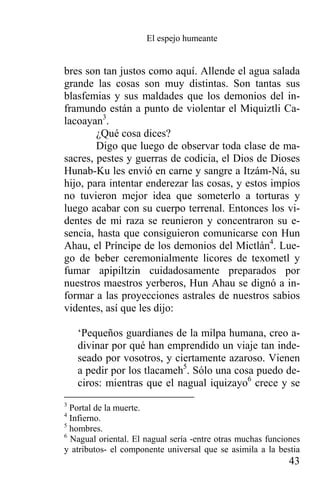El espejo humeante


bres son tan justos como aquí. Allende el agua salada
grande las cosas son muy distintas. Son tantas sus
blasfemias y sus maldades que los demonios del in-
framundo están a punto de violentar el Miquiztli Ca-
lacoayan3.
        ¿Qué cosa dices?
        Digo que luego de observar toda clase de ma-
sacres, pestes y guerras de codicia, el Dios de Dioses
Hunab-Ku les envió en carne y sangre a Itzám-Ná, su
hijo, para intentar enderezar las cosas, y estos impíos
no tuvieron mejor idea que someterlo a torturas y
luego acabar con su cuerpo terrenal. Entonces los vi-
dentes de mi raza se reunieron y concentraron su e-
sencia, hasta que consiguieron comunicarse con Hun
Ahau, el Príncipe de los demonios del Mictlán4. Lue-
go de beber ceremonialmente licores de texometl y
fumar apipiltzin cuidadosamente preparados por
nuestros maestros yerberos, Hun Ahau se dignó a in-
formar a las proyecciones astrales de nuestros sabios
videntes, así que les dijo:

    ‘Pequeños guardianes de la milpa humana, creo a-
    divinar por qué han emprendido un viaje tan inde-
    seado por vosotros, y ciertamente azaroso. Vienen
    a pedir por los tlacameh5. Sólo una cosa puedo de-
    ciros: mientras que el nagual iquizayo6 crece y se
3
  Portal de la muerte.
4
  Infierno.
5
  hombres.
6
  Nagual oriental. El nagual sería -entre otras muchas funciones
y atributos- el componente universal que se asimila a la bestia
                                                             43
 