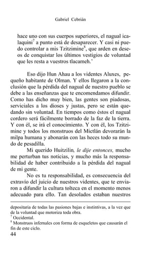 Gabriel Cebrián


     hace uno con sus cuerpos superiores, el nagual ica-
     laquini7 a punto está de desaparecer. Y casi ni pue-
     do controlar a mis Tzitzimine8, que arden en dese-
     os de conquistar los últimos vestigios de voluntad
     que les resta a vuestros tlacameh.’

        Eso dijo Hun Ahau a los videntes Aluxes, pe-
queño habitante de Olman. Y ellos llegaron a la con-
clusión que la pérdida del nagual de nuestro pueblo se
debe a las enseñanzas que te encomendamos difundir.
Como has dicho muy bien, las gentes son piadosas,
serviciales a los dioses y justas, pero se están que-
dando sin voluntad. En tiempos como éstos el nagual
cordero será fácilmente borrado de la faz de la tierra.
Y con él, se irá el conocimiento. Y con él, los Tzitzi-
mine y todos los monstruos del Mictlán devorarán la
milpa humana y abonarán con las heces todo su mun-
do de pesadilla.
        Mi querido Huitzilin, le dije entonces, mucho
me perturban tus noticias, y mucho más la responsa-
bilidad de haber contribuido a la pérdida del nagual
de mi gente.
        No es tu responsabilidad, es consecuencia del
extravío del juicio de nuestros videntes, que te envia-
ron a difundir la cultura tolteca en el momento menos
adecuado para ello. Tan desolados estaban nuestros

depositaria de todas las pasiones bajas e instintivas, a la vez que
de la voluntad que motoriza toda obra.
7
  Occidental.
8
  Monstruos infernales con forma de esqueletos que causarán el
fin de este ciclo.
44
 