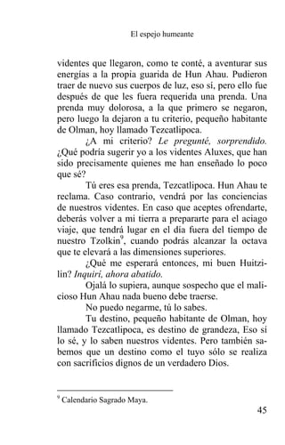 El espejo humeante


videntes que llegaron, como te conté, a aventurar sus
energías a la propia guarida de Hun Ahau. Pudieron
traer de nuevo sus cuerpos de luz, eso sí, pero ello fue
después de que les fuera requerida una prenda. Una
prenda muy dolorosa, a la que primero se negaron,
pero luego la dejaron a tu criterio, pequeño habitante
de Olman, hoy llamado Tezcatlipoca.
        ¿A mi criterio? Le pregunté, sorprendido.
¿Qué podría sugerir yo a los videntes Aluxes, que han
sido precisamente quienes me han enseñado lo poco
que sé?
        Tú eres esa prenda, Tezcatlipoca. Hun Ahau te
reclama. Caso contrario, vendrá por las conciencias
de nuestros videntes. En caso que aceptes ofrendarte,
deberás volver a mi tierra a prepararte para el aciago
viaje, que tendrá lugar en el día fuera del tiempo de
nuestro Tzolkin9, cuando podrás alcanzar la octava
que te elevará a las dimensiones superiores.
        ¿Qué me esperará entonces, mi buen Huitzi-
lin? Inquirí, ahora abatido.
        Ojalá lo supiera, aunque sospecho que el mali-
cioso Hun Ahau nada bueno debe traerse.
        No puedo negarme, tú lo sabes.
        Tu destino, pequeño habitante de Olman, hoy
llamado Tezcatlipoca, es destino de grandeza, Eso sí
lo sé, y lo saben nuestros videntes. Pero también sa-
bemos que un destino como el tuyo sólo se realiza
con sacrificios dignos de un verdadero Dios.


9
    Calendario Sagrado Maya.
                                                     45
 