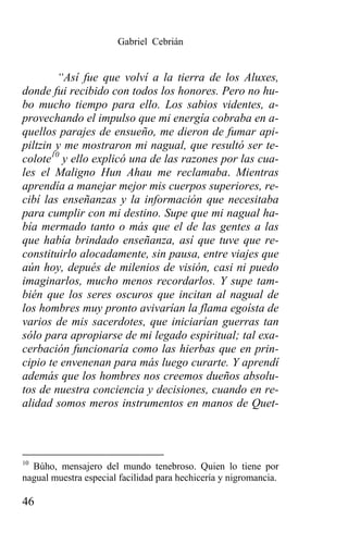 Gabriel Cebrián


        “Así fue que volví a la tierra de los Aluxes,
donde fui recibido con todos los honores. Pero no hu-
bo mucho tiempo para ello. Los sabios videntes, a-
provechando el impulso que mi energía cobraba en a-
quellos parajes de ensueño, me dieron de fumar api-
piltzin y me mostraron mi nagual, que resultó ser te-
colote10 y ello explicó una de las razones por las cua-
les el Maligno Hun Ahau me reclamaba. Mientras
aprendía a manejar mejor mis cuerpos superiores, re-
cibí las enseñanzas y la información que necesitaba
para cumplir con mi destino. Supe que mi nagual ha-
bía mermado tanto o más que el de las gentes a las
que había brindado enseñanza, así que tuve que re-
constituirlo alocadamente, sin pausa, entre viajes que
aún hoy, depués de milenios de visión, casi ni puedo
imaginarlos, mucho menos recordarlos. Y supe tam-
bién que los seres oscuros que incitan al nagual de
los hombres muy pronto avivarían la flama egoísta de
varios de mis sacerdotes, que iniciarían guerras tan
sólo para apropiarse de mi legado espiritual; tal exa-
cerbación funcionaría como las hierbas que en prin-
cipio te envenenan para más luego curarte. Y aprendí
además que los hombres nos creemos dueños absolu-
tos de nuestra conciencia y decisiones, cuando en re-
alidad somos meros instrumentos en manos de Quet-



10
  Búho, mensajero del mundo tenebroso. Quien lo tiene por
nagual muestra especial facilidad para hechicería y nigromancia.

46
 