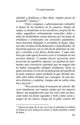 El espejo humeante


zalcóatl, o Kukulcan, y Hun Ahau; simples piezas de
un patolli11 cósmico.”
        “Entre vorágines y adiestramientos vislumbré
el futuro de los hombres de la comarca. Orgías de
sangre se desatarían en los sacrificios, propios de los
cultos naguálicos violentamente renacidos; miles y
miles de desdichados serían abiertos por las hojas de
obsidiana y arrancados sus corazones palpitantes,
otros morirían ahogados o arrojados al fuego, algu-
nos más víctimas de flechamientos o despellejados. Se
iniciarían guerras con el sólo fin de alimentar de san-
gre y entrañas a los dioses desbocados. Y supe tam-
bién que todo aquel desvarío sería el resultado de mis
acciones futuras. Y aunque fuesen necesarias para
preservar un equilibrio superior, no dejaban de ator-
mentar una conciencia espiritual que mi nagual aún
no había conseguido extinguir totalmente. Sería yo
quien iniciaría el ciclo de bestialización del pueblo de
la gran comarca, quien desharía lo que durante mu-
chos años había luchado por conseguir, de una ma-
nera drástica y completa. Aunque aún no sabía cómo
iba a hacerlo.”
        “Pero pronto llegó el momento de saberlo. Me
vestí ritualmente con ropajes tejidos por las mujeres
Aluxes, tan magnificentes que me veía como un dios,
comí todos los frutos sagrados y bebí y fumé carne y
sangre de los dioses. Luego fui al pilar central del

11
  Especie de juego de la oca, en el que se utilizaban un tablero
en forma de cruz, piedras de colores y frijoles pintados a modo
de dados.
                                                             47
 