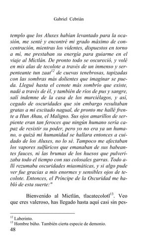 Gabriel Cebrián


templo que los Aluxes habían levantado para la oca-
sión, me senté y encontré mi grado máximo de con-
centración, mientras los videntes, dispuestos en torno
a mí, me prestaban su energía para guiarme en el
viaje al Mictlán. De pronto todo se oscureció, y volé
en mis alas de tecolote a través de un inmenso y ser-
penteante tun zaat12 de cuevas tenebrosas, tapizadas
con las sombras más dolientes que imaginar se pue-
da. Llegué hasta el cenote más sombrío que existe,
nadé a través de él, y también de ríos de pus y sangre,
salí indemne de la casa de los murciélagos, y así,
cegado de oscuridades que sin embargo resultaban
gratas a mi excitado nagual, de pronto me hallé fren-
te a Hun Ahau, el Maligno. Sus ojos amarillos de ser-
piente eran tan feroces que ningún humano sería ca-
paz de resistir su poder, pero yo no era ya un huma-
no, o quizá mi humanidad se hallara entonces a cui-
dado de los Aluxes, no lo sé. Tampoco me afectaban
los vapores sulfúricos que emanaban de sus babean-
tes fauces, ni las brumas de los huesos que pulveri-
zaba todo el tiempo con sus colosales garras. Todo a-
llí rezumaba oscuridades miasmáticas, y si algo pude
ver fue gracias a mis enormes y sensibles ojos de te-
colote. Entonces, el Príncipe de la Oscuridad me ha-
bló de esta suerte:"

       Bienvenido al Mictlán, tlacatecolotl13. Veo
que eres valeroso, has llegado hasta aquí casi sin pes-

12
     Laberinto.
13
     Hombre búho. También cierta especie de demonio.
48
 
