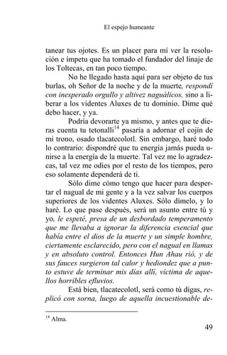 El espejo humeante


tanear tus ojotes. Es un placer para mí ver la resolu-
ción e ímpetu que ha tomado el fundador del linaje de
los Toltecas, en tan poco tiempo.
        No he llegado hasta aquí para ser objeto de tus
burlas, oh Señor de la noche y de la muerte, respondí
con inesperado orgullo y altivez naguálicos, sino a li-
berar a los videntes Aluxes de tu dominio. Dime qué
debo hacer, y ya.
        Podría devorarte ya mismo, y antes que te die-
ras cuenta tu tetonalli14 pasaría a adornar el cojín de
mi trono, osado tlacatecolotl. Sin embargo, haré todo
lo contrario: dispondré que tu energía jamás pueda u-
nirse a la energía de la muerte. Tal vez me lo agradez-
cas, tal vez me odies por el resto de los tiempos, pero
eso solamente dependerá de ti.
        Sólo dime cómo tengo que hacer para desper-
tar el nagual de mi gente y a la vez salvar los cuerpos
superiores de los videntes Aluxes. Sólo dímelo, y lo
haré. Lo que pase después, será un asunto entre tú y
yo, le espeté, presa de un desbordado temperamento
que me llevaba a ignorar la diferencia esencial que
había entre el dios de la muerte y un simple hombre,
ciertamente esclarecido, pero con el nagual en llamas
y en absoluto control. Entonces Hun Ahau rió, y de
sus fauces surgieron tal calor y hediondez que a pun-
to estuve de terminar mis días allí, víctima de aque-
llos horribles efluvios.
        Está bien, tlacatecolotl, será como tú digas, re-
plicó con sorna, luego de aquella incuestionable de-

14
     Alma.
                                                      49
 