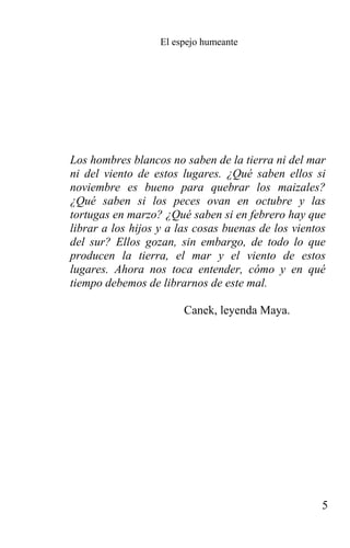 El espejo humeante




Los hombres blancos no saben de la tierra ni del mar
ni del viento de estos lugares. ¿Qué saben ellos si
noviembre es bueno para quebrar los maizales?
¿Qué saben si los peces ovan en octubre y las
tortugas en marzo? ¿Qué saben si en febrero hay que
librar a los hijos y a las cosas buenas de los vientos
del sur? Ellos gozan, sin embargo, de todo lo que
producen la tierra, el mar y el viento de estos
lugares. Ahora nos toca entender, cómo y en qué
tiempo debemos de librarnos de este mal.

                        Canek, leyenda Maya.




                                                     5
 
