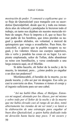 Gabriel Cebrián


mostración de poder. Y comenzó a explicarme que: e-
se flojo de Quetzalcóatl yace tranquilo con su sacer-
dotisa Quetzalpétlatl, desde que tú y toda esa inmun-
dicia alux de toltecatl y pendejadas le hicieron todo el
trabajo, en tanto nos dejaban sin nuestro merecido tri-
buto de sangre. Poco le importa a él, que se hace lla-
mar padre de los hombres, que éstos pierdan su na-
gual y queden alelados, sin voluntad, a merced de
quienquiera que venga a avasallarlos. Pues bien, tla-
catecolotl, si quieres que tu pueblo recupere su na-
gual, y los videntes Aluxes sus cuerpos superiores,
irás a verlo y pondrás las cosas en su lugar. La ser-
piente emplumada, señor de Tollan, debe abandonar
su reino con humillación, y verse condenado a una
larga estancia aquí, en el Mictlán.
        Si debo hacerlo, oh Señor de la noche y de la
muerte, lo intentaré, pero... ¿cómo podría yo engañar
a un dios tan poderoso?
        Mictlántecuhtli, el heraldo de la muerte, ya no
puede tocarte, y ello así por mi designio. Eso sólo ya
casi te convierte en dios. Veremos si tienes el coraje y
el ingenio suficiente para ser uno cabal.

       “Así me habló Hun Ahau, el Maligno. Enton-
ces mi nagual, alentado por los Aluxes, por mí mismo
y sobre todo por el Señor de la noche y de la muerte
que me había elevado casi al rango de un dios, tomó
abiertamente las riendas de mi ser total y se lanzó a
la elaboración de una estrategia para engañar al
buen dios Quetzalcóatl, a quien había dedicado toda
mi devoción hasta hacía muy poco. Y mi oscuro y
50
 