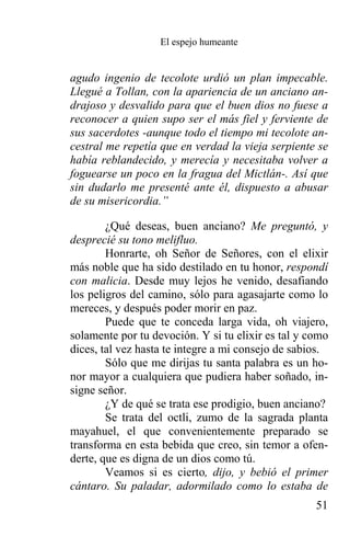 El espejo humeante


agudo ingenio de tecolote urdió un plan impecable.
Llegué a Tollan, con la apariencia de un anciano an-
drajoso y desvalido para que el buen dios no fuese a
reconocer a quien supo ser el más fiel y ferviente de
sus sacerdotes -aunque todo el tiempo mi tecolote an-
cestral me repetía que en verdad la vieja serpiente se
había reblandecido, y merecía y necesitaba volver a
foguearse un poco en la fragua del Mictlán-. Así que
sin dudarlo me presenté ante él, dispuesto a abusar
de su misericordia.”

        ¿Qué deseas, buen anciano? Me preguntó, y
desprecié su tono melifluo.
        Honrarte, oh Señor de Señores, con el elixir
más noble que ha sido destilado en tu honor, respondí
con malicia. Desde muy lejos he venido, desafiando
los peligros del camino, sólo para agasajarte como lo
mereces, y después poder morir en paz.
        Puede que te conceda larga vida, oh viajero,
solamente por tu devoción. Y si tu elixir es tal y como
dices, tal vez hasta te integre a mi consejo de sabios.
        Sólo que me dirijas tu santa palabra es un ho-
nor mayor a cualquiera que pudiera haber soñado, in-
signe señor.
        ¿Y de qué se trata ese prodigio, buen anciano?
        Se trata del octli, zumo de la sagrada planta
mayahuel, el que convenientemente preparado se
transforma en esta bebida que creo, sin temor a ofen-
derte, que es digna de un dios como tú.
        Veamos si es cierto, dijo, y bebió el primer
cántaro. Su paladar, adormilado como lo estaba de
                                                    51
 