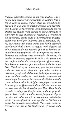 Gabriel Cebrián


frugales alimentos, estalló en un gozo inédito, y de e-
llo me valí para seguir sirviéndole un cántaro tras o-
tro. Al cabo de varios, el dios, ebrio ya, me indicó be-
ber con él, a lo que mi nagual accedió con beneplá-
cito. Cuando ya la serpiente lucía desplumada por los
efectos del pulque, y mi nagual se había entonado lo
suficiente, lo dejé abrazado al recipiente e irrumpí en
sus aposentos, donde hallé a la sorprendida Quetzal-
pétlatl y la poseí por la fuerza. Eso al principio, cla-
ro, por cuanto del mismo modo que había ocurrido
con Quetzalcóatl, a poco su nagual tomó el gusto del
mío y despertó de una manera que, si no hubiera es-
tado dominado yo por un salvajismo primario, proba-
blemente me hubiese visto abrumado. Entonces, sin
perder un instante, cegado de vicio y del poder que
me confería haber derrotado al propio Quetzalcóatl,
hice honor al nombre que me habían dado los hom-
bres. Tomé mi espejo humeante, que me fue alcan-
zado por uno de los demonios que había venido a
asistirme, y enfrenté al dios con la denigrante imagen
de su absoluta beodez. No acababa de reaccionar del
espanto que le causaba la visión su debilidad, cuando
con cruel malevolencia dirigí el espejo para mostrar-
le la imagen de Quetzalpétlatl en violenta unión car-
nal con otro de los demonios que Hun Ahau había
enviado en mi apoyo. Eso fue demasiado, el golpe de
gracia. Los vi arder a ambos en un fuego que el pro-
pio dios encendió, para ir a precipitarse voluntaria-
mente con su sufrimiento y su oprobio al Mictlán, en
donde los esperaba un exultante Hun Ahau, para en-
tregarlos sin más a Mictlántecuhtli, el descarnado
52
 