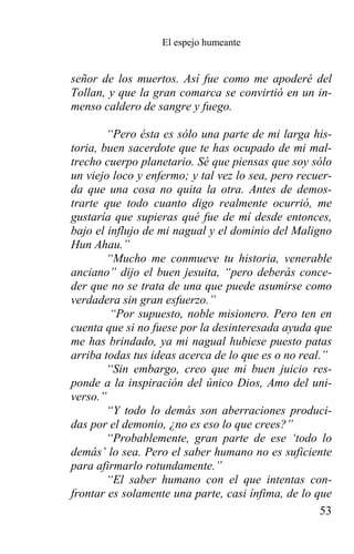 El espejo humeante


señor de los muertos. Así fue como me apoderé del
Tollan, y que la gran comarca se convirtió en un in-
menso caldero de sangre y fuego.

        “Pero ésta es sólo una parte de mi larga his-
toria, buen sacerdote que te has ocupado de mi mal-
trecho cuerpo planetario. Sé que piensas que soy sólo
un viejo loco y enfermo; y tal vez lo sea, pero recuer-
da que una cosa no quita la otra. Antes de demos-
trarte que todo cuanto digo realmente ocurrió, me
gustaría que supieras qué fue de mí desde entonces,
bajo el influjo de mi nagual y el dominio del Maligno
Hun Ahau.”
        “Mucho me conmueve tu historia, venerable
anciano” dijo el buen jesuita, “pero deberás conce-
der que no se trata de una que puede asumirse como
verdadera sin gran esfuerzo.”
        “Por supuesto, noble misionero. Pero ten en
cuenta que si no fuese por la desinteresada ayuda que
me has brindado, ya mi nagual hubiese puesto patas
arriba todas tus ideas acerca de lo que es o no real.”
        “Sin embargo, creo que mi buen juicio res-
ponde a la inspiración del único Dios, Amo del uni-
verso.”
        “Y todo lo demás son aberraciones produci-
das por el demonio, ¿no es eso lo que crees?”
        “Probablemente, gran parte de ese ‘todo lo
demás’ lo sea. Pero el saber humano no es suficiente
para afirmarlo rotundamente.”
        “El saber humano con el que intentas con-
frontar es solamente una parte, casi ínfima, de lo que
                                                     53
 
