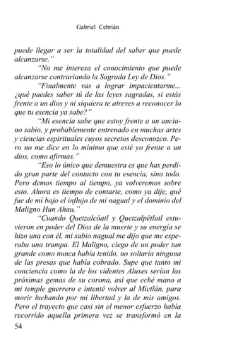 Gabriel Cebrián


puede llegar a ser la totalidad del saber que puede
alcanzarse.”
        “No me interesa el conocimiento que puede
alcanzarse contrariando la Sagrada Ley de Dios.”
        “Finalmente vas a lograr impacientarme...
¿qué puedes saber tú de las leyes sagradas, si estás
frente a un dios y ni siquiera te atreves a reconocer lo
que tu esencia ya sabe?”
        “Mi esencia sabe que estoy frente a un ancia-
no sabio, y probablemente entrenado en muchas artes
y ciencias espirituales cuyos secretos desconozco. Pe-
ro no me dice en lo mínimo que esté yo frente a un
dios, como afirmas.”
        “Eso lo único que demuestra es que has perdi-
do gran parte del contacto con tu esencia, sino todo.
Pero demos tiempo al tiempo, ya volveremos sobre
esto. Ahora es tiempo de contarte, como ya dije, qué
fue de mí bajo el influjo de mi nagual y el dominio del
Maligno Hun Ahau.”
        “Cuando Quetzalcóatl y Quetzalpétlatl estu-
vieron en poder del Dios de la muerte y su energía se
hizo una con él, mi sabio nagual me dijo que me espe-
raba una trampa. El Maligno, ciego de un poder tan
grande como nunca había tenido, no soltaría ninguna
de las presas que había cobrado. Supe que tanto mi
conciencia como la de los videntes Aluxes serían las
próximas gemas de su corona, así que eché mano a
mi temple guerrero e intenté volver al Mictlán, para
morir luchando por mi libertad y la de mis amigos.
Pero el trayecto que casi sin el menor esfuerzo había
recorrido aquella primera vez se transformó en la
54
 