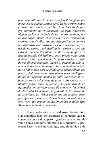 El espejo humeante


peor pesadilla que la mente más febril imaginar pu-
diera. No sé cuánto tiempo perdí en los serpenteantes
e intrincados senderos del Tun Zaat, los ríos de san-
gre putrefacta me envenenaron, no hallé referencia
alguna en la encrucijada de los cuatro caminos, por
lo que logré tomar el correcto recién después de
recorrer tres de ellos; los murciélagos fueron tantos y
tan agresivos que atravesé su cueva a costa de jiro-
nes de mi carne, y así, debilitado y enfermo, tuve que
enfrentarme con Xochitonal, el dios caimán que pro-
tege la morada del Maligno, en su propio y pestilente
pantano. Conseguí derrotarlo, pero ello fue a costa
de mis últimas energías. Llegué al palacio de Hun A-
hau desfalleciente, tanto que creo que hubiese muerto
de no haber sido porque el Maligno había sellado esa
puerta, dado que tenía otros planes para mí. Y gran-
de fue mi desazón cuando lo hallé sonriente, su es-
pantoso rostro reluciendo de gozo, y dos nuevas y ru-
tilantes gemas sobre su frente, y lo peor, tras de él,
agrupadas en perfecto orden de combate, las tropas
de Zotzilaha Chimalman, el general de las tropas de
la oscuridad. La visión acabó con las escasas ener-
gías que me quedaban, de modo que no pude hacer
otra cosa que acatar los designios del maldito Hun
Ahau, que habló de esta suerte:”

       Bienvenido otra vez, valeroso tlacatecolotl.
Has cumplido muy exitosamente el cometido que te
convertirá en un dios, pero... ¿qué es esta actitud de
venir a mis dominios, ultimar a mis criaturas y pre-
tender hacer lo mismo conmigo, amo de tu vida y de
                                                    55
 