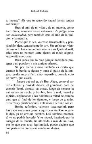 Gabriel Cebrián


tu muerte? ¿Es que tu renacido nagual jamás tendrá
suficiente?
        Eres el amo de mi vida y de mi muerte, como
bien dices, respondí entre estertores de fatiga pero
con belicosidad, pero también eres el amo de la trai-
ción y la mentira.
        Puede que lo sea, valeroso tlacatecolotl, y pen-
sándolo bien, seguramente lo soy. Sin embargo, vien-
do cómo te has comportado con tu dios Quetzalcóatl,
tales artes no parecen serte ajenas en modo alguno,
respondió con sorna.
        Bien sabes que lo hice porque necesitaba pro-
teger a mi pueblo y a mis amigos Aluxes.
        Sí, por cierto. Como también es cierto que
cuando la bestia se desata y toma el gusto de la san-
gre, resulta muy difícil, sino imposible, ponerle coto
de nuevo, ¿no es así?
          Parece que así es, oh Hun Ahau, como el pa-
dre celestial y dios de dioses, el grandioso puro de
esencia Téotl, dispuso las cosas, luego de separar la
naturaleza en macho y hembra, bien y mal, nagual y
espíritu, dejándonos a los hombres a mitad de camino
para que al final de los tiempos, y luego de grandes
esfuerzos y purificaciones, volvamos a ser uno con él.
        Bonita reflexión, valeroso tlacatecolotl, pero
has dado voz a una grosera equivocación. Como ya te
lo dije, ya no eres un hombre. Los hombres mueren,
tú ya no podrás hacerlo. Y tu nagual, inspirado por la
energía de la muerte, ha ultimado a más de un dios,
por lo que con total legitimidad, puede decirse que
compartes con creces esa condición divina.
56
 