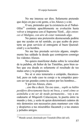 El espejo humeante


        No me interesa ser dios. Solamente pretendo
que dejes en paz a mi gente, a los Aluxes y a mí.
        O sea, pretendes que la existencia en el Nahui-
Ollin15 continúe apaciblemente su evolución hasta
volver a integrarse con el Supremo Téotl... dijo enton-
ces el Maligno, con aire de estar rumiando algo.
        No parece una pretensión desmesurada pedirte
que me ayudes en tal sentido, ya que acabo de pres-
tarte un gran servicio al entregarte al buen Quetzal-
cóatl y a su hembra.
        No me has prestado servicio alguno, simple-
mente has saldado la deuda que contrajeron conmigo
los videntes Aluxes.
        No quiero manifestar dudas sobre la veracidad
de tu palabra, oh Señor de las Tinieblas, pero bien sa-
bes que esa deuda es solamente el resultado de tus
malas artes y tu prepotencia.
        No sé si eres temerario o estúpido, tlacateco-
lotl, pero en todo caso tu coraje o tu estupidez pare-
cen ser tan grandes como tu amor por los hombres...
        Y por los Aluxes, claro.
        ...eso iba a decir. En ese caso... sopló su hálito
pestífero directamente hacia mi boca, y sentí cómo se
asimilaba a mi ser de modo permanente... voy a en-
cadenarte al Miquiztli Calacoayan, la puerta entre tu
mundo y éste, y serás tú quien determinará cuántos de
mis demonios son necesarios para mantener con vida
y despiertos a tus miserables tlacameh y a tus enanos
y peludos amigos.

15
     Mundo actual, dominado por Tonatiuh (Dios del sol).
                                                           57
 