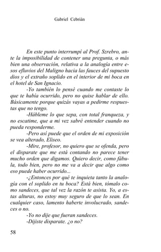 Gabriel Cebrián




        En este punto interrumpí al Prof. Szrebro, an-
te la imposibilidad de contener una pregunta, o más
bien una observación, relativa a la analogía entre e-
sos efluvios del Maligno hacia las fauces del supuesto
dios y el extraño soplido en el interior de mi boca en
el hotel de San Ignacio.
        -Yo también lo pensé cuando me contaste lo
que te había ocurrido, pero no quise hablar de ello.
Básicamente porque quizás vayas a pedirme respues-
tas que no tengo.
        -Hábleme lo que sepa, con total franqueza, y
no escatime, que a mi vez sabré entender cuando no
pueda responderme.
        -Pero así puede que el orden de mi exposición
se vea alterado, Eliseo.
        -Mire, profesor, no quiero que se ofenda, pero
el disparate que me está contando no parece tener
mucho orden que digamos. Quiero decir, como fábu-
la, todo bien, pero no me va a decir que algo como
eso puede haber ocurrido...
        -¿Entonces por qué te inquieta tanto la analo-
gía con el soplido en tu boca? Está bien, tómalo co-
mo sandeces, que tal vez la razón te asista. Yo, a es-
tas alturas, no estoy muy seguro de que lo sean. En
cualquier caso, lamento haberte involucrado, sande-
ces o no.
        -Yo no dije que fueran sandeces.
        -Dijiste disparate. ¿o no?
58
 