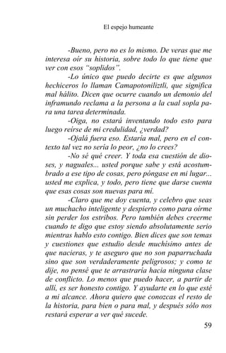 El espejo humeante


         -Bueno, pero no es lo mismo. De veras que me
interesa oír su historia, sobre todo lo que tiene que
ver con esos “soplidos”.
         -Lo único que puedo decirte es que algunos
hechiceros lo llaman Camapotoniliztli, que significa
mal hálito. Dicen que ocurre cuando un demonio del
inframundo reclama a la persona a la cual sopla pa-
ra una tarea determinada.
         -Oiga, no estará inventando todo esto para
luego reírse de mi credulidad, ¿verdad?
         -Ojalá fuera eso. Estaría mal, pero en el con-
texto tal vez no sería lo peor, ¿no lo crees?
         -No sé qué creer. Y toda esa cuestión de dio-
ses, y naguales... usted porque sabe y está acostum-
brado a ese tipo de cosas, pero póngase en mi lugar...
usted me explica, y todo, pero tiene que darse cuenta
que esas cosas son nuevas para mí.
         -Claro que me doy cuenta, y celebro que seas
un muchacho inteligente y despierto como para oírme
sin perder los estribos. Pero también debes creerme
cuando te digo que estoy siendo absolutamente serio
mientras hablo esto contigo. Bien dices que son temas
y cuestiones que estudio desde muchísimo antes de
que nacieras, y te aseguro que no son paparruchada
sino que son verdaderamente peligrosos; y como te
dije, no pensé que te arrastraría hacia ninguna clase
de conflicto. Lo menos que puedo hacer, a partir de
allí, es ser honesto contigo. Y ayudarte en lo que esté
a mi alcance. Ahora quiero que conozcas el resto de
la historia, para bien o para mal, y después sólo nos
restará esperar a ver qué sucede.
                                                     59
 
