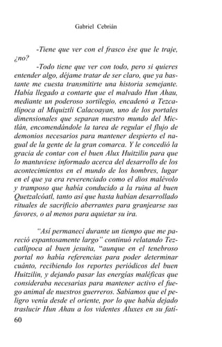 Gabriel Cebrián


       -Tiene que ver con el frasco ése que le traje,
¿no?
        -Todo tiene que ver con todo, pero si quieres
entender algo, déjame tratar de ser claro, que ya bas-
tante me cuesta transmitirte una historia semejante.
Había llegado a contarte que el malvado Hun Ahau,
mediante un poderoso sortilegio, encadenó a Tezca-
tlipoca al Miquiztli Calacoayan, uno de los portales
dimensionales que separan nuestro mundo del Mic-
tlán, encomendándole la tarea de regular el flujo de
demonios necesarios para mantener despierto el na-
gual de la gente de la gran comarca. Y le concedió la
gracia de contar con el buen Alux Huitzilin para que
lo mantuviese informado acerca del desarrollo de los
acontecimientos en el mundo de los hombres, lugar
en el que ya era reverenciado como el dios malévolo
y tramposo que había conducido a la ruina al buen
Quetzalcóatl, tanto así que hasta habían desarrollado
rituales de sacrificio aberrantes para granjearse sus
favores, o al menos para aquietar su ira.

        “Así permanecí durante un tiempo que me pa-
reció espantosamente largo” continuó relatando Tez-
catlipoca al buen jesuita, “aunque en el tenebroso
portal no había referencias para poder determinar
cuánto, recibiendo los reportes periódicos del buen
Huitzilin, y dejando pasar las energías maléficas que
consideraba necesarias para mantener activo el fue-
go animal de nuestros guerreros. Sabíamos que el pe-
ligro venía desde el oriente, por lo que había dejado
traslucir Hun Ahau a los videntes Aluxes en su fatí-
60
 