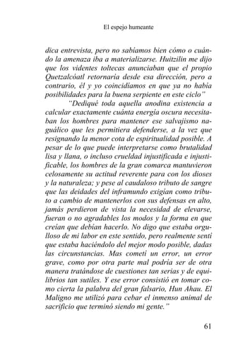 El espejo humeante


dica entrevista, pero no sabíamos bien cómo o cuán-
do la amenaza iba a materializarse. Huitzilin me dijo
que los videntes toltecas anunciaban que el propio
Quetzalcóatl retornaría desde esa dirección, pero a
contrario, él y yo coincidíamos en que ya no había
posibilidades para la buena serpiente en este ciclo”
         “Dediqué toda aquella anodina existencia a
calcular exactamente cuánta energía oscura necesita-
ban los hombres para mantener ese salvajismo na-
guálico que les permitiera defenderse, a la vez que
resignando la menor cota de espiritualidad posible. A
pesar de lo que puede interpretarse como brutalidad
lisa y llana, o incluso crueldad injustificada e injusti-
ficable, los hombres de la gran comarca mantuvieron
celosamente su actitud reverente para con los dioses
y la naturaleza; y pese al caudaloso tributo de sangre
que las deidades del inframundo exigían como tribu-
to a cambio de mantenerlos con sus defensas en alto,
jamás perdieron de vista la necesidad de elevarse,
fueran o no agradables los modos y la forma en que
creían que debían hacerlo. No digo que estaba orgu-
lloso de mi labor en este sentido, pero realmente sentí
que estaba haciéndolo del mejor modo posible, dadas
las circunstancias. Mas cometí un error, un error
grave, como por otra parte mal podría ser de otra
manera tratándose de cuestiones tan serias y de equi-
librios tan sutiles. Y ese error consistió en tomar co-
mo cierta la palabra del gran falsario, Hun Ahau. El
Maligno me utilizó para cebar el inmenso animal de
sacrificio que terminó siendo mi gente.”

                                                      61
 