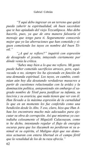 Gabriel Cebrián


        “Y aquí debo ingresar en un terreno que quizá
pueda zaherir tu espiritualidad, oh buen sacerdote
que te has apiadado del viejo Tezcatlipoca. Mas debo
hacerlo, pues, ya que de otra manera falsearía el
mensaje que tengo para ti. Seguramente conocerás
mejor que yo las aberraciones que han cometido y si-
guen cometiendo los tuyos en nombre del buen Té-
otl.”
        “¿A qué se refiere?” inquirió con expresión
de desagrado el jesuita, intuyendo ciertamente por
dónde venía la crítica.
        “Sabes muy bien a lo que me refiero. Mi gente
puede haber cometido sacrificios atroces, pero, equi-
vocada o no, siempre los ha ejecutado en función de
una demanda espiritual. Los tuyos, en cambio, conti-
núan aún hoy día desatando verdaderas masacres a
partir de cuestiones relacionadas con la avidez y la
dominación política, anteponiendo sin embargo el sa-
grado nombre de Téotl para justificar su infamia, su
lascivia y su avaricia, que nada tienen que ver con él.
Han llevado a la máxima expresión de la carnalidad
lo que en un momento les fue conferido como una
bendición desde lo Alto. Y eso, claro, hizo que Hun A-
hau los encontrara mucho más adecuados para eje-
cutar su obra de corrupción. Así que mientras yo cus-
todiaba celosamente el Miquiztli Calacoayan, como
te he dicho, intentando regular el flujo de energías
oscuras para que los tlacameh no perdieran ni su a-
nimal ni su espíritu, el Maligno dejó que sus demo-
nios actuaran con entera libertad en el campo fértil
que la venalidad de los de tu raza ofrecía.”
62
 