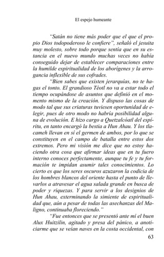 El espejo humeante


        “Satán no tiene más poder que el que el pro-
pio Dios todopoderoso le confiere”, señaló el jesuita
muy molesto, sobre todo porque sentía que en su es-
tancia en el nuevo mundo muchas veces no había
conseguido dejar de establecer comparaciones entre
la humilde espiritualidad de los aborígenes y la arro-
gancia inflexible de sus cofrades.
        “Bien sabes que existen jerarquías, no te ha-
gas el tonto. El grandioso Téotl no va a estar todo el
tiempo ocupándose de asuntos que definió en el mo-
mento mismo de la creación. Y dispuso las cosas de
modo tal que sus criaturas tuviesen oportunidad de e-
legir, pues de otro modo no habría posibilidad algu-
na de evolución. E hizo cargo a Quetzalcóatl del espí-
ritu, en tanto encargó la bestia a Hun Ahau. Y los tla-
cameh llevan en sí el germen de ambos, por lo que se
constituyen en el campo de batalla entre estos dos
extremos. Pero mi visión me dice que no estoy ha-
ciendo otra cosa que afirmar ideas que en tu fuero
interno conoces perfectamente, aunque tu fe y tu for-
mación te impidan asumir tales conocimientos. Lo
cierto es que los seres oscuros azuzaron la codicia de
los hombres blancos del oriente hasta el punto de lle-
varlos a atravesar el agua salada grande en busca de
poder y riquezas. Y para servir a los designios de
Hun Ahau, exterminando la simiente de espirituali-
dad que, aún a pesar de todas las asechanzas del Ma-
ligno, continuaba floreciendo.”
        “Fue entonces que se presentó ante mí el buen
Alux Huitzilin, agitado y presa del pánico, a anoti-
ciarme que se veían naves en la costa occidental, con
                                                    63
 