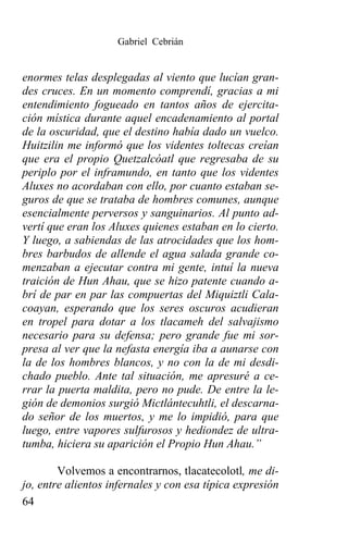 Gabriel Cebrián


enormes telas desplegadas al viento que lucían gran-
des cruces. En un momento comprendí, gracias a mi
entendimiento fogueado en tantos años de ejercita-
ción mística durante aquel encadenamiento al portal
de la oscuridad, que el destino había dado un vuelco.
Huitzilin me informó que los videntes toltecas creían
que era el propio Quetzalcóatl que regresaba de su
periplo por el inframundo, en tanto que los videntes
Aluxes no acordaban con ello, por cuanto estaban se-
guros de que se trataba de hombres comunes, aunque
esencialmente perversos y sanguinarios. Al punto ad-
vertí que eran los Aluxes quienes estaban en lo cierto.
Y luego, a sabiendas de las atrocidades que los hom-
bres barbudos de allende el agua salada grande co-
menzaban a ejecutar contra mi gente, intuí la nueva
traición de Hun Ahau, que se hizo patente cuando a-
brí de par en par las compuertas del Miquiztli Cala-
coayan, esperando que los seres oscuros acudieran
en tropel para dotar a los tlacameh del salvajismo
necesario para su defensa; pero grande fue mi sor-
presa al ver que la nefasta energía iba a aunarse con
la de los hombres blancos, y no con la de mi desdi-
chado pueblo. Ante tal situación, me apresuré a ce-
rrar la puerta maldita, pero no pude. De entre la le-
gión de demonios surgió Mictlántecuhtli, el descarna-
do señor de los muertos, y me lo impidió, para que
luego, entre vapores sulfurosos y hediondez de ultra-
tumba, hiciera su aparición el Propio Hun Ahau.”

        Volvemos a encontrarnos, tlacatecolotl, me di-
jo, entre alientos infernales y con esa típica expresión
64
 