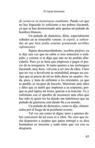 El espejo humeante


de sorna en su monstruoso semblante. Puedo ver que
no has fogueado lo suficiente a tus pobres tlacameh,
ya que se han desmoronado ante apenas un puñado de
hombres blancos.
        Un puñado de demonios, dirás, especialmente
cebados en tu miserable veneno, le espeté, a sabien-
das de que bien podía estarme granjeando terribles
sufrimientos.
        Sigues desconcertándome, tecolote piojoso, ya
te dije una vez que no sabía si eras temerario o estú-
pido, y créeme si te digo que aún no he podido dilu-
cidarlo. Pero ya es hora que empieces a pagar el pre-
cio de tu arrogancia. Si tanto quieres a tus enclenques
tlacameh, muy bien, volverás a ser uno de ellos. Claro
que no voy a devolverte tu mortalidad, porque un cas-
tigo que se precie de tal no debe durar un suspiro. An-
da, pues, y trata de enfrentar a los orientales, ya que
tu pueblo es incapaz de hacerlo. Muéstrate ante ellos
y diles que es inútil que imploren a su serpiente, por-
que su piel tapiza mi trono, gracias a tu traición. Ve y
enfréntate con el oprobio de reconocer ante ellos que
has sido tú quien los ha dejado tan indefensos que un
puñado de guerreros está dando fin a su mundo.
        Un puñado de demonios, como te dije, alimen-
tados por el fuego de tu pestilente averno.
        Tal vez sea como tú digas, pero a quienes de-
bes convencer de tal cosa es a ellos. No creo que es-
tén dispuestos a aceptar que quien entregó a su dios
bondadoso es inocente y nada tiene que ver con su
desgracia.

                                                     65
 