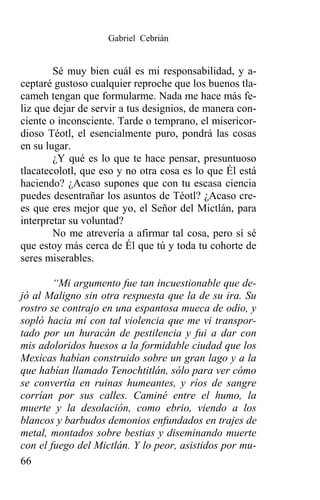 Gabriel Cebrián


        Sé muy bien cuál es mi responsabilidad, y a-
ceptaré gustoso cualquier reproche que los buenos tla-
cameh tengan que formularme. Nada me hace más fe-
liz que dejar de servir a tus designios, de manera con-
ciente o inconsciente. Tarde o temprano, el misericor-
dioso Téotl, el esencialmente puro, pondrá las cosas
en su lugar.
        ¿Y qué es lo que te hace pensar, presuntuoso
tlacatecolotl, que eso y no otra cosa es lo que Él está
haciendo? ¿Acaso supones que con tu escasa ciencia
puedes desentrañar los asuntos de Téotl? ¿Acaso cre-
es que eres mejor que yo, el Señor del Mictlán, para
interpretar su voluntad?
        No me atrevería a afirmar tal cosa, pero sí sé
que estoy más cerca de Él que tú y toda tu cohorte de
seres miserables.

        “Mi argumento fue tan incuestionable que de-
jó al Maligno sin otra respuesta que la de su ira. Su
rostro se contrajo en una espantosa mueca de odio, y
sopló hacia mí con tal violencia que me vi transpor-
tado por un huracán de pestilencia y fui a dar con
mis adoloridos huesos a la formidable ciudad que los
Mexicas habían construido sobre un gran lago y a la
que habían llamado Tenochtitlán, sólo para ver cómo
se convertía en ruinas humeantes, y ríos de sangre
corrían por sus calles. Caminé entre el humo, la
muerte y la desolación, como ebrio, viendo a los
blancos y barbudos demonios enfundados en trajes de
metal, montados sobre bestias y diseminando muerte
con el fuego del Mictlán. Y lo peor, asistidos por mu-
66
 