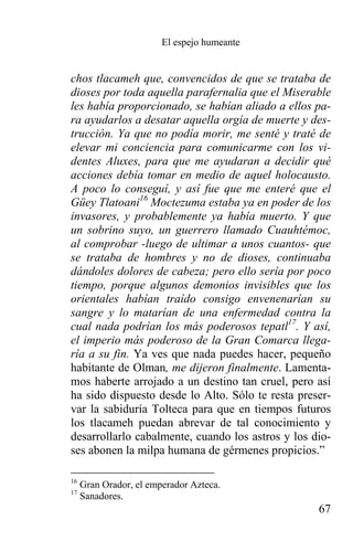 El espejo humeante


chos tlacameh que, convencidos de que se trataba de
dioses por toda aquella parafernalia que el Miserable
les había proporcionado, se habían aliado a ellos pa-
ra ayudarlos a desatar aquella orgía de muerte y des-
trucción. Ya que no podía morir, me senté y traté de
elevar mi conciencia para comunicarme con los vi-
dentes Aluxes, para que me ayudaran a decidir qué
acciones debía tomar en medio de aquel holocausto.
A poco lo conseguí, y así fue que me enteré que el
Güey Tlatoani16 Moctezuma estaba ya en poder de los
invasores, y probablemente ya había muerto. Y que
un sobrino suyo, un guerrero llamado Cuauhtémoc,
al comprobar -luego de ultimar a unos cuantos- que
se trataba de hombres y no de dioses, continuaba
dándoles dolores de cabeza; pero ello sería por poco
tiempo, porque algunos demonios invisibles que los
orientales habían traído consigo envenenarían su
sangre y lo matarían de una enfermedad contra la
cual nada podrían los más poderosos tepatl17. Y así,
el imperio más poderoso de la Gran Comarca llega-
ría a su fin. Ya ves que nada puedes hacer, pequeño
habitante de Olman, me dijeron finalmente. Lamenta-
mos haberte arrojado a un destino tan cruel, pero así
ha sido dispuesto desde lo Alto. Sólo te resta preser-
var la sabiduría Tolteca para que en tiempos futuros
los tlacameh puedan abrevar de tal conocimiento y
desarrollarlo cabalmente, cuando los astros y los dio-
ses abonen la milpa humana de gérmenes propicios.”

16
     Gran Orador, el emperador Azteca.
17
     Sanadores.
                                                   67
 