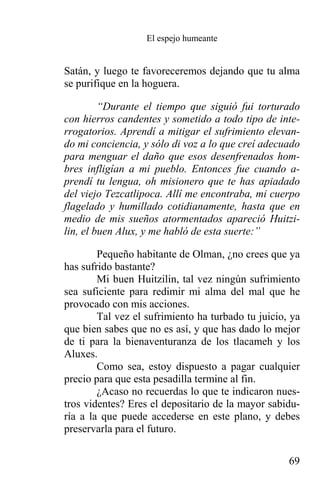 El espejo humeante


Satán, y luego te favoreceremos dejando que tu alma
se purifique en la hoguera.

         “Durante el tiempo que siguió fui torturado
con hierros candentes y sometido a todo tipo de inte-
rrogatorios. Aprendí a mitigar el sufrimiento elevan-
do mi conciencia, y sólo di voz a lo que creí adecuado
para menguar el daño que esos desenfrenados hom-
bres infligían a mi pueblo. Entonces fue cuando a-
prendí tu lengua, oh misionero que te has apiadado
del viejo Tezcatlipoca. Allí me encontraba, mi cuerpo
flagelado y humillado cotidianamente, hasta que en
medio de mis sueños atormentados apareció Huitzi-
lin, el buen Alux, y me habló de esta suerte:”

        Pequeño habitante de Olman, ¿no crees que ya
has sufrido bastante?
        Mi buen Huitzilin, tal vez ningún sufrimiento
sea suficiente para redimir mi alma del mal que he
provocado con mis acciones.
        Tal vez el sufrimiento ha turbado tu juicio, ya
que bien sabes que no es así, y que has dado lo mejor
de ti para la bienaventuranza de los tlacameh y los
Aluxes.
        Como sea, estoy dispuesto a pagar cualquier
precio para que esta pesadilla termine al fin.
        ¿Acaso no recuerdas lo que te indicaron nues-
tros videntes? Eres el depositario de la mayor sabidu-
ría a la que puede accederse en este plano, y debes
preservarla para el futuro.

                                                    69
 
