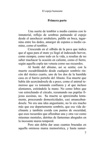 El espejo humeante


                       Primera parte


        Una suerte de temblor a medio camino con lo
inmaterial, reflejo de sombras patinando al espejo
desde el anochecer arrabalero, palillo en boca, tagar-
nina entre los dedos, amargor de esputos a medio ca-
mino, como el temblor.
        Crescendo en el silbido de la pava que indica
que el agua para el mate ya llegó al indeseado hervor,
como siempre, como todo en la vida, a resultas de no
saber machacar la ocasión en caliente, como el fierro,
según aquella copla tan vetusta como sus recuerdos.
        Al borde del abismo, así se sentía; con la
muerte escudriñándolo desde cualquier sombrío rin-
cón del rústico cuarto, uno de los dos de la humilde
casa en el barrio porteño del Abasto. Esa muerte que
había ido acercándosele de a poco, como el animal te-
meroso que va tomando confianza y al que incluso
alentamos, estirándole la mano. No como lobos que
van estrechando el círculo, rezumando sus pupilas fi-
jezas asesinas, no. Su muerte se aproximaba lenta-
mente, procesando domesticidades, casi amanceban-
dosele. No era una idea angustiante, no lo era mucho
más que ese departamento sombrío, que esa vida de-
clinante y también cosida con puntos de oscuridad,
que esos recuerdos que afloraban una y otra vez como
miasmas mentales, detritus de fantasmas ahogados en
la incesante marea temporal.
        Pero aún debía dar unas cuantas brazadas en
aquella ominosa marea memorística, y hasta sumer-
                                                    7
 