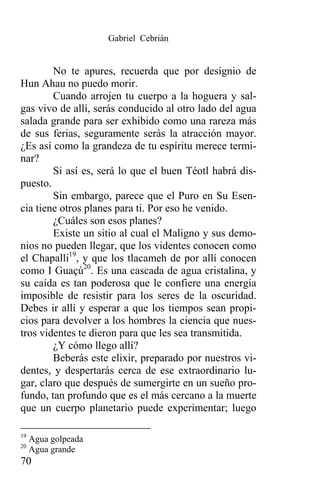 Gabriel Cebrián


        No te apures, recuerda que por designio de
Hun Ahau no puedo morir.
        Cuando arrojen tu cuerpo a la hoguera y sal-
gas vivo de allí, serás conducido al otro lado del agua
salada grande para ser exhibido como una rareza más
de sus ferias, seguramente serás la atracción mayor.
¿Es así como la grandeza de tu espíritu merece termi-
nar?
        Si así es, será lo que el buen Téotl habrá dis-
puesto.
        Sin embargo, parece que el Puro en Su Esen-
cia tiene otros planes para ti. Por eso he venido.
        ¿Cuáles son esos planes?
        Existe un sitio al cual el Maligno y sus demo-
nios no pueden llegar, que los videntes conocen como
el Chapalli19, y que los tlacameh de por allí conocen
como I Guaçú20. Es una cascada de agua cristalina, y
su caída es tan poderosa que le confiere una energía
imposible de resistir para los seres de la oscuridad.
Debes ir allí y esperar a que los tiempos sean propi-
cios para devolver a los hombres la ciencia que nues-
tros videntes te dieron para que les sea transmitida.
        ¿Y cómo llego allí?
        Beberás este elixir, preparado por nuestros vi-
dentes, y despertarás cerca de ese extraordinario lu-
gar, claro que después de sumergirte en un sueño pro-
fundo, tan profundo que es el más cercano a la muerte
que un cuerpo planetario puede experimentar; luego

19
     Agua golpeada
20
     Agua grande
70
 