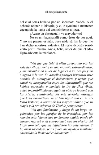 El espejo humeante


del cual serás hallado por un sacerdote blanco. A él
deberás relatar tu historia, y él te ayudará a mantener
encendida la llama del conocimiento tolteca.
       ¿Acaso un tlacataztalli va a ayudarme?
       No es un tlacataztalli como éstos de por aquí.
Y no me preguntes más, pues nada sé. Es lo que me
han dicho nuestros videntes. El resto deberás resol-
verlo por ti mismo. Anda, bebe, antes de que el Ma-
ligno advierta la maniobra.


       “Así fue que bebí el elixir preparado por los
videntes Aluxes, entré en una ensueño extraordinario,
y me encontré en miles de lugares a un tiempo y en
ninguno a la vez. En aquellos parajes brumosos tuve
ocasión de atestiguar el desconcierto y terror que
causó mi desaparición entre los tlacataztalli que me
habían apresado, y también la ira de Hun Ahau,
quien imposibilitado de seguir mi pista se la tomó con
los Aluxes, causándoles los más terribles estragos
que tales bondadosos seres han registrado en su ex-
tensa historia, a través de los mayores daños que su
magia y la providencia de Téotl le permitieron.”
       “Así que finalmente, y luego de un largo va-
gabundeo por los parajes de la eternidad, por los
mundos más lejanos que un hombre ungido puede al-
canzar, regresé a mi cuerpo aquí, con los efectos del
largo tormento que me infligieron tus coterráneos. Y
tú, buen sacerdote, serás quien me ayude a mantener
encendida la llama del conocimiento.”

                                                    71
 