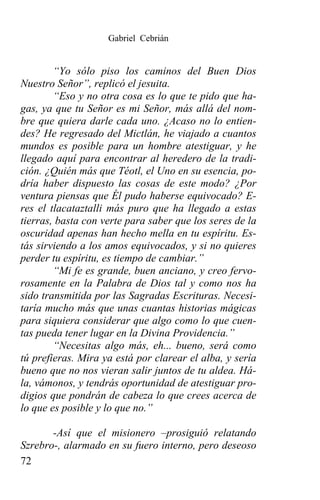 Gabriel Cebrián


        “Yo sólo piso los caminos del Buen Dios
Nuestro Señor”, replicó el jesuita.
        “Eso y no otra cosa es lo que te pido que ha-
gas, ya que tu Señor es mi Señor, más allá del nom-
bre que quiera darle cada uno. ¿Acaso no lo entien-
des? He regresado del Mictlán, he viajado a cuantos
mundos es posible para un hombre atestiguar, y he
llegado aquí para encontrar al heredero de la tradi-
ción. ¿Quién más que Téotl, el Uno en su esencia, po-
dría haber dispuesto las cosas de este modo? ¿Por
ventura piensas que Él pudo haberse equivocado? E-
res el tlacataztalli más puro que ha llegado a estas
tierras, basta con verte para saber que los seres de la
oscuridad apenas han hecho mella en tu espíritu. Es-
tás sirviendo a los amos equivocados, y si no quieres
perder tu espíritu, es tiempo de cambiar.”
        “Mi fe es grande, buen anciano, y creo fervo-
rosamente en la Palabra de Dios tal y como nos ha
sido transmitida por las Sagradas Escrituras. Necesi-
taría mucho más que unas cuantas historias mágicas
para siquiera considerar que algo como lo que cuen-
tas pueda tener lugar en la Divina Providencia.”
        “Necesitas algo más, eh... bueno, será como
tú prefieras. Mira ya está por clarear el alba, y sería
bueno que no nos vieran salir juntos de tu aldea. Há-
la, vámonos, y tendrás oportunidad de atestiguar pro-
digios que pondrán de cabeza lo que crees acerca de
lo que es posible y lo que no.”

       -Así que el misionero –prosiguió relatando
Szrebro-, alarmado en su fuero interno, pero deseoso
72
 