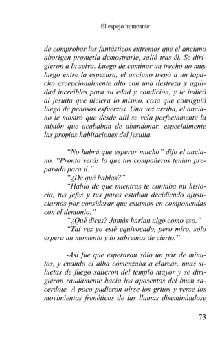 El espejo humeante


de comprobar los fantásticos extremos que el anciano
aborigen prometía demostrarle, salió tras él. Se diri-
gieron a la selva. Luego de caminar un trecho no muy
largo entre la espesura, el anciano trepó a un lapa-
cho excepcionalmente alto con una destreza y agili-
dad increíbles para su edad y condición, y le indicó
al jesuita que hiciera lo mismo, cosa que consiguió
luego de penosos esfuerzos. Una vez arriba, el ancia-
no le mostró que desde allí se veía perfectamente la
misión que acababan de abandonar, especialmente
las propias habitaciones del jesuita.

        “No habrá que esperar mucho” dijo el ancia-
no. “Pronto verás lo que tus compañeros tenían pre-
parado para ti.”
        “¿De qué hablas?”
        “Hablo de que mientras te contaba mi histo-
ria, tus jefes y tus pares estaban decidiendo ajusti-
ciarnos por considerar que estamos en componendas
con el demonio.”
        “¿Qué dices? Jamás harían algo como eso.”
        “Tal vez yo esté equivocado, pero mira, sólo
espera un momento y lo sabremos de cierto.”

        -Así fue que esperaron sólo un par de minu-
tos, y cuando el alba comenzaba a clarear, unas si-
luetas de fuego salieron del templo mayor y se diri-
gieron raudamente hacia los aposentos del buen sa-
cerdote. A poco pudieron oírse los gritos y verse los
movimientos frenéticos de las llamas diseminándose

                                                   73
 