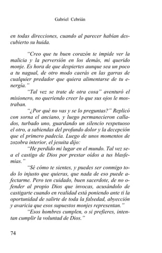 Gabriel Cebrián


en todas direcciones, cuando al parecer habían des-
cubierto su huida.

        “Creo que tu buen corazón te impide ver la
malicia y la perversión en los demás, mi querido
monje. Es hora de que despiertes aunque sea un poco
a tu nagual, de otro modo caerás en las garras de
cualquier predador que quiera alimentarse de tu e-
nergía.”
        “Tal vez se trate de otra cosa” aventuró el
misionero, no queriendo creer lo que sus ojos le mos-
traban.
        “¿Por qué no vas y se lo preguntas?” Replicó
con sorna el anciano, y luego permanecieron calla-
dos, turbado uno, guardando un silencio respetuoso
el otro, a sabiendas del profundo dolor y la decepción
que el primero padecía. Luego de unos momentos de
zozobra interior, el jesuita dijo:
        “He perdido mi lugar en el mundo. Tal vez se-
a el castigo de Dios por prestar oídos a tus blasfe-
mias.”
        “Sé cómo te sientes, y puedes ser conmigo to-
do lo injusto que quieras, que nada de eso puede a-
fectarme. Pero ten cuidado, buen sacerdote, de no o-
fender al propio Dios que invocas, acusándolo de
castigarte cuando en realidad está poniendo ante ti la
oportunidad de salirte de toda la falsedad, abyección
y avaricia que esos supuestos monjes representan.”
        “Esos hombres cumplen, o si prefieres, inten-
tan cumplir la voluntad de Dios.”

74
 