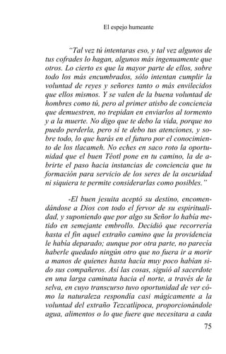 El espejo humeante


        “Tal vez tú intentaras eso, y tal vez algunos de
tus cofrades lo hagan, algunos más ingenuamente que
otros. Lo cierto es que la mayor parte de ellos, sobre
todo los más encumbrados, sólo intentan cumplir la
voluntad de reyes y señores tanto o más envilecidos
que ellos mismos. Y se valen de la buena voluntad de
hombres como tú, pero al primer atisbo de conciencia
que demuestren, no trepidan en enviarlos al tormento
y a la muerte. No digo que te debo la vida, porque no
puedo perderla, pero sí te debo tus atenciones, y so-
bre todo, lo que harás en el futuro por el conocimien-
to de los tlacameh. No eches en saco roto la oportu-
nidad que el buen Téotl pone en tu camino, la de a-
brirte el paso hacia instancias de conciencia que tu
formación para servicio de los seres de la oscuridad
ni siquiera te permite considerarlas como posibles.”

        -El buen jesuita aceptó su destino, encomen-
dándose a Dios con todo el fervor de su espirituali-
dad, y suponiendo que por algo su Señor lo había me-
tido en semejante embrollo. Decidió que recorrería
hasta el fin aquel extraño camino que la providencia
le había deparado; aunque por otra parte, no parecía
haberle quedado ningún otro que no fuera ir a morir
a manos de quienes hasta hacía muy poco habían si-
do sus compañeros. Así las cosas, siguió al sacerdote
en una larga caminata hacia el norte, a través de la
selva, en cuyo transcurso tuvo oportunidad de ver có-
mo la naturaleza respondía casi mágicamente a la
voluntad del extraño Tezcatlipoca, proporcionándole
agua, alimentos o lo que fuere que necesitara a cada
                                                     75
 